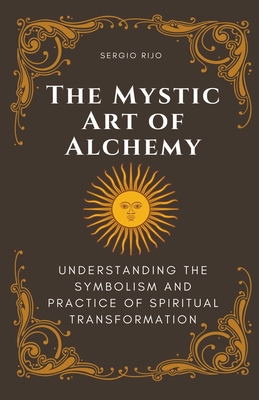 The Mystic Art of Alchemy: Understanding the Symbolism and Practice of Spiritual Transformation - Sergio Rijo