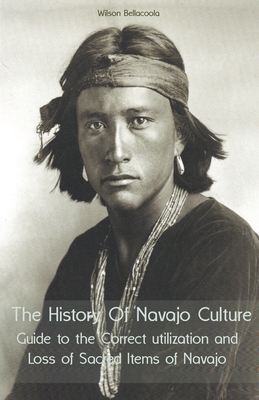The History Of Navajo Culture Guide to the Correct utilization and Loss of Sacred Items of Navajo People - Wilson Bellacoola