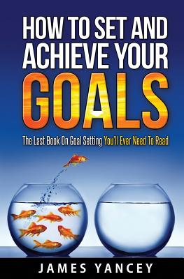 How To Set And Achieve Your Goals: The Last Book On Goal Setting You'll Ever Need To Read - James Yancey