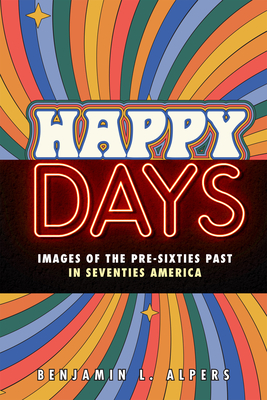 Happy Days: Images of the Pre-Sixties Past in Seventies America - Benjamin L. Alpers