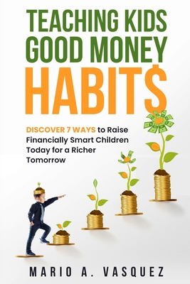 Teaching Kids Good Money Habits: Discover 7 Ways to Raise Financially Smart Children Today for a Richer Tomorrow - Mario A. Vasquez