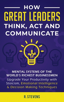 How Great Leaders Think, Act and Communicate: Mental Systems, Models and Habits of the World´s Richest Businessmen - Upgrade Your Mental Capabilities - R. Stevens