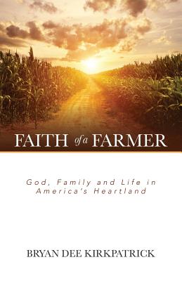 Faith of a Farmer: God, Family and Life in America's Heartland - Bryan Dee Kirkpatrick