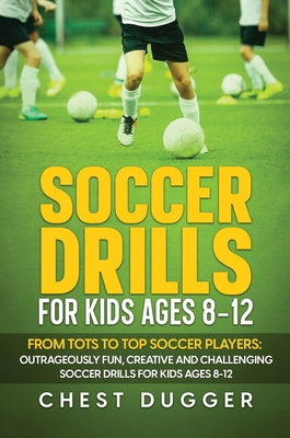 Soccer Drills for Kids Ages 8-12: From Tots to Top Soccer Players: Outrageously Fun, Creative and Challenging Soccer Drills for Kids Ages 8-12 - Chest Dugger