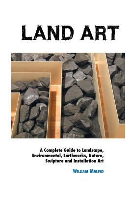 Land Art: A Complete Guide To Landscape, Environmental, Earthworks, Nature, Sculpture and Installation Art - William Malpas