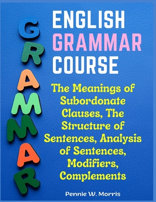 English Grammar Course: The Meanings of Subordonate Clauses, The Structure of Sentences, Analysis of Sentences, Modifiers, Complements - Pennie W Morris