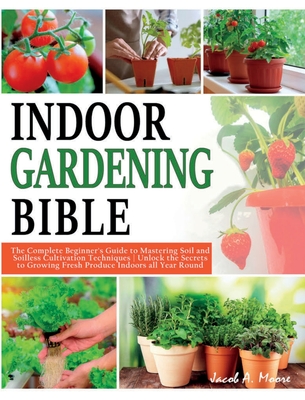 Indoor Gardening Bible: The Complete Beginner's Guide to Mastering Soil and Soilless Cultivation Techniques Unlock the Secrets to Growing Fres - Jacob A. Moore