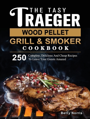 The Tasty Traeger Wood Pellet Grill And Smoker Cookbook: 250 Complete, Delicious And Cheap Recipes To Leave Your Guests Amazed - Betty Norris