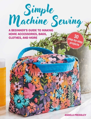 Simple Machine Sewing: 30 Step-By-Step Projects: A Beginner's Guide to Making Home Accessories, Bags, Clothes, and More - Angela Pressley