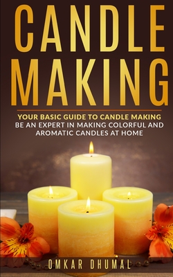 Candle Making: Your Basic Guide To Candle Making: Be an Expert in Making Colorful and Aromatic Candles At Home - Omkar Dhumal