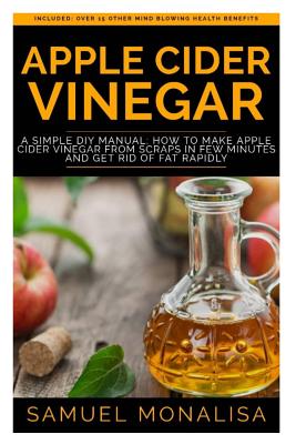 Apple Cider Vinegar: A Simple DIY Manual: How to Make Apple Cider Vinegar from Scraps in Few Minutes and Get Rid of Fat Included: Over 15 O - Samuel Monalisa