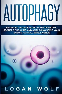 Autophagy: Extended Water Fasting Is The Powerful Secret of Healing and Anti-Aging Using Your Body's Natural Intelligence - Logan Wolf