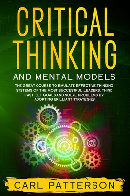 Critical Thinking And Mental Models: The Great Course to Emulate Effective Thinking Systems of the Most Successful Leaders. Think Fast, Set Goals and - Carl Patterson