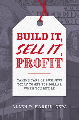 Build It, Sell It, Profit: Taking Care of Business Today to Get Top Dollar When You Retire - Allen P. Harris