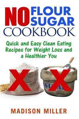 No Flour No Sugar: Easy Clean Eating Recipes for Weight Loss and a Healthier You - Madison Miller
