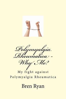 Polymyalgia Rheumatica - Why Me?: My fight against Polymyalgia Rheumatica - Bren Ryan
