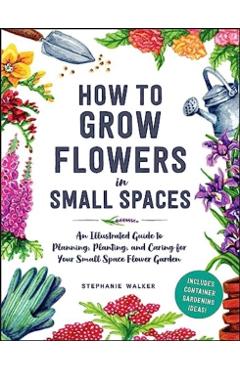 How to Grow Flowers in Small Spaces: An Illustrated Guide to Planning, Planting, and Caring for Your Small Space Flower Garden - Stephanie Walker