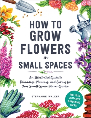 How to Grow Flowers in Small Spaces: An Illustrated Guide to Planning, Planting, and Caring for Your Small Space Flower Garden - Stephanie Walker