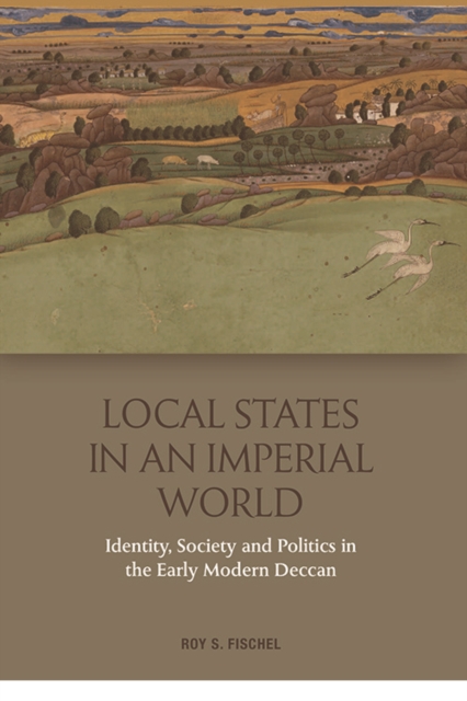 Local States in an Imperial World: Identity, Society and Politics in the Early Modern Deccan - Roy S. Fischel