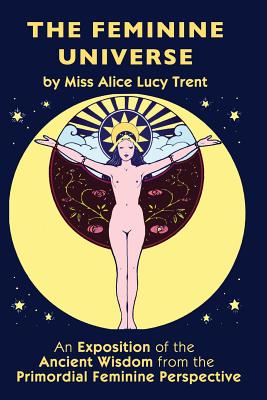 The Feminine Universe: An Exposition of the Ancient Wisdom from the Primordial Feminine Perspective - Alice Lucy Trent