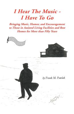 I Hear the Music-I Have to Go: Bringing Music, Humor, and Encouragement to Those in Assisted Living Facilities and Rest Homes for More Than Fifty Yea - Frank M. Pawlak