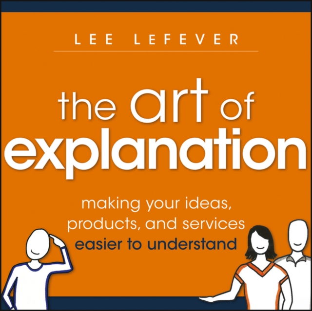 The Art of Explanation: Making Your Ideas, Products, and Services Easier to Understand - Lee Lefever