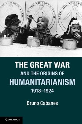 The Great War and the Origins of Humanitarianism, 1918-1924 - Bruno Cabanes