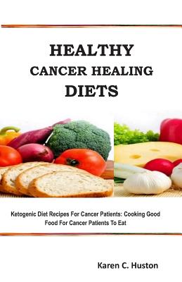 Healthy Cancer Healing Diets: Ketogenic Diet Recipes For Cancer Patients: Cooking Good Food For Cancer Patients To Eat - Karen C. Huston