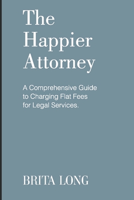The Happier Attorney: A Comprehensive Guide to Charging Flat Fees for Legal Services - Brita Long
