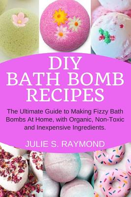 DIY Bath Bomb Recipes: The Ultimate Guide to Making Fizzy Bath Bombs At Home, with Organic, Non-Toxic and Inexpensive Ingredients - Julie S. Raymond