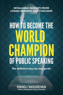 How To Become The World Champion of Public Speaking: Invaluable insights from losing, winning and coaching - Manoj Vasudevan