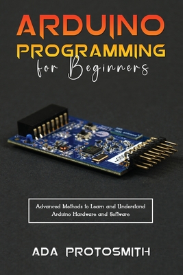 Arduino Programming for Beginners: Advanced Methods to Learn and Understand Arduino Hardware and Software - Ada Protosmith