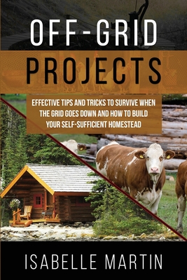 Off-Grid Projects: Effective Tips and Tricks to Survive When the Grid Goes Down and How to Build Your Self-Sufficient Homestead - Isabelle Martin