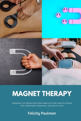 Magnet Therapy: A Beginner's 30-Minute Quick Start Guide on Its Use Cases for Chronic Pain, Inflammation, Depression, and How to Use I - Felicity Paulman