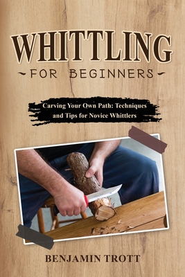 Whittling for Beginners: Carving Your Own Path: Techniques and Tips for Novice Whittlers - Benjamin Trott