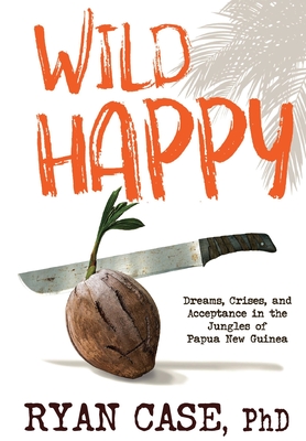 Wild Happy: Dreams, Crises, and Acceptance in the Jungles of Papua New Guinea - Ryan Casseau