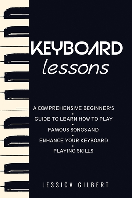 Keyboard Lessons: A Comprehensive Beginner's Guide to Learn How to Play Famous Songs and Enhance Your Keyboard Playing Skills - Jessica Gilbert