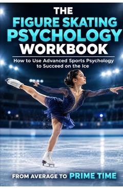 The Figure Skating Psychology Workbook: How to Use Advanced Sports Psychology to Succeed in the Ice Rink - Danny Uribe