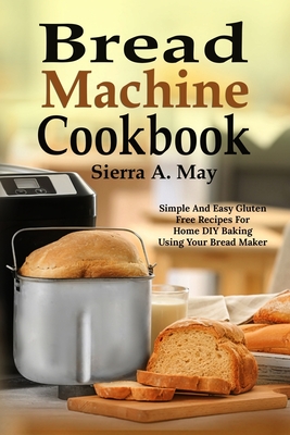 Bread Machine Cookbook: Simple And Easy Gluten Free Recipes For Home DIY Baking Using Your Bread Maker - Sierra A. May