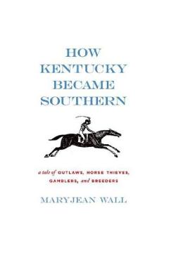 Coperta cărții 'How Kentucky Became Southern: A Tale of Outlaws, Horse Thieves, Gamblers, and Breeders - Maryjean Wall'
