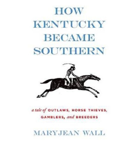 How Kentucky Became Southern: A Tale of Outlaws, Horse Thieves, Gamblers, and Breeders - Maryjean Wall