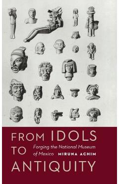 Coperta cărții 'From Idols to Antiquity: Forging the National Museum of Mexico - Miruna Achim'