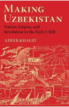 Coperta cărții 'Making Uzbekistan: Nation, Empire, and Revolution in the Early USSR - Adeeb Khalid'