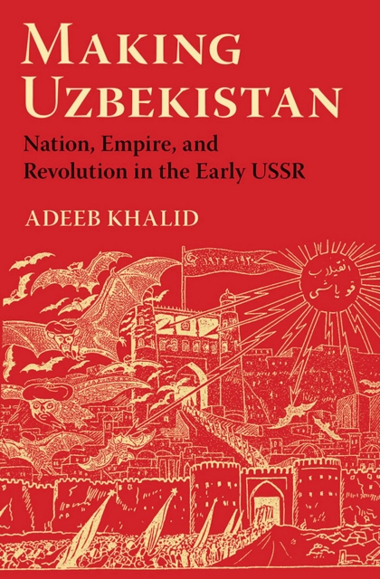 Making Uzbekistan: Nation, Empire, and Revolution in the Early USSR - Adeeb Khalid