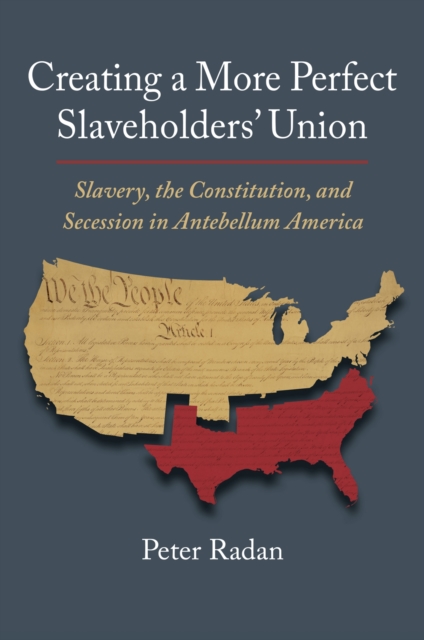 Creating a More Perfect Slaveholders' Union: Slavery, the Constitution, and Secession in Antebellum America - Peter Radan