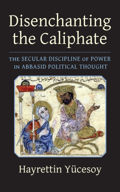 Disenchanting the Caliphate: The Secular Discipline of Power in Abbasid Political Thought - Hayrettin Ycesoy