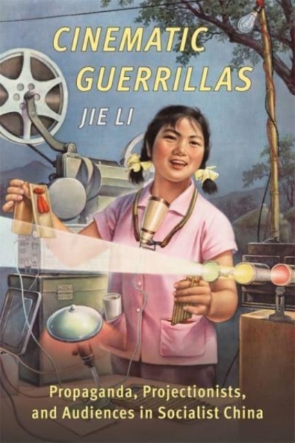 Cinematic Guerrillas: Propaganda, Projectionists, and Audiences in Socialist China - Jie Li