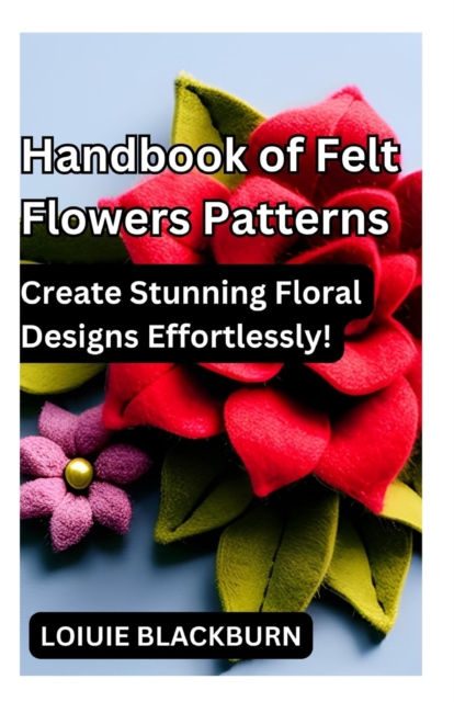 Handbook of Felt Flowers Patterns: Create Stunning Floral Designs Effortlessly - Loiuie Blackburn