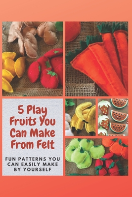 5 Play Fruits You Can Make From Felt: Fun Patterns You Can Easily Make by Yourself - Christine Mosley