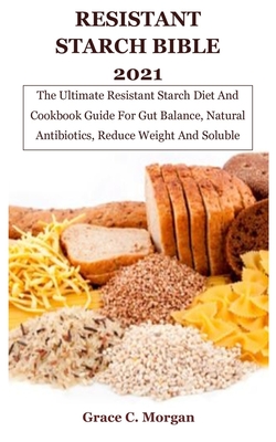 Resistant Starch Bible 2021: The Ultimate Resistant Starch Diet And Cookbook Guide For Gut Balance, Natural Antibiotics, Reduce Weight And Soluble - Grace C. Morgan